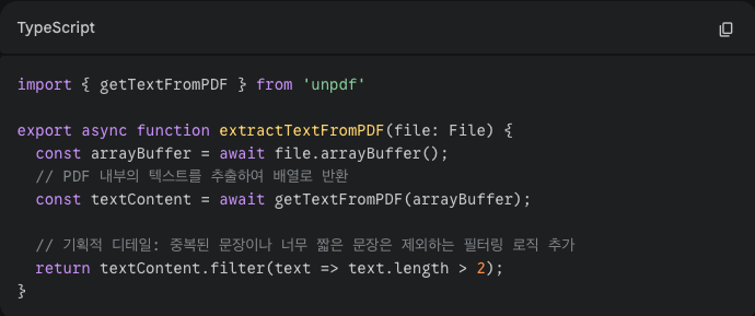 PDF 파싱 핵심 코드 

import { getTextFromPDF } from 'unpdf'

export async function extractTextFromPDF(file: File) {
  const arrayBuffer = await file.arrayBuffer();
  // PDF 내부의 텍스트를 추출하여 배열로 반환
  const textContent = await getTextFromPDF(arrayBuffer);
  
  // 기획적 디테일: 중복된 문장이나 너무 짧은 문장은 제외하는 필터링 로직 추가
  return textContent.filter(text => text.length > 2);
}