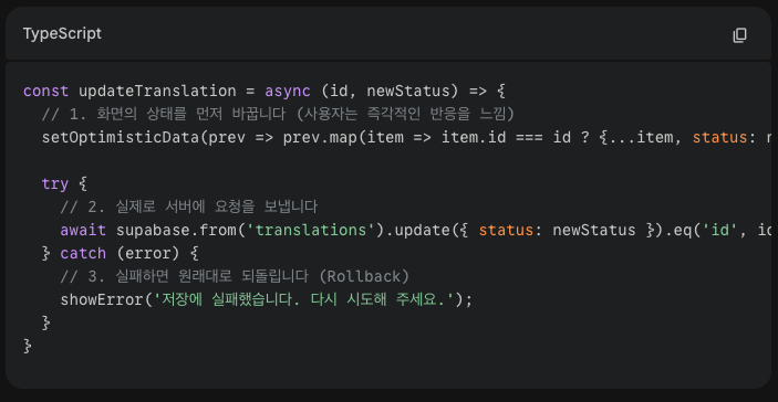 [낙관적 업데이트 로직_React Hook)]
const updateTranslation = async (id, newStatus) => {
  // 1. 화면의 상태를 먼저 바꿉니다 (사용자는 즉각적인 반응을 느낌)
  setOptimisticData(prev => prev.map(item => item.id === id ? {...item, status: newStatus} : item));

  try {
    // 2. 실제로 서버에 요청을 보냅니다
    await supabase.from('translations').update({ status: newStatus }).eq('id', id);
  } catch (error) {
    // 3. 실패하면 원래대로 되돌립니다 (Rollback)
    showError('저장에 실패했습니다. 다시 시도해 주세요.');
  }
}
